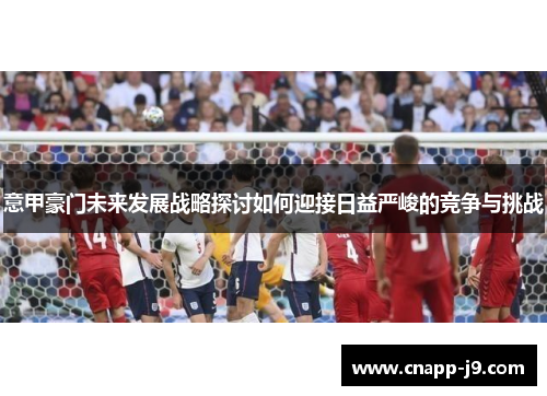 意甲豪门未来发展战略探讨如何迎接日益严峻的竞争与挑战 意甲豪门未来发展战略探讨如何迎接日益严峻的竞争与挑战