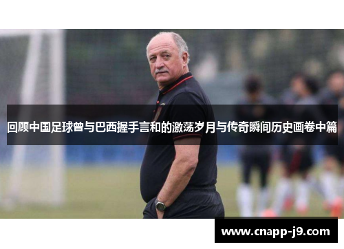 回顾中国足球曾与巴西握手言和的激荡岁月与传奇瞬间历史画卷中篇 回顾中国足球曾与巴西握手言和的激荡岁月与传奇瞬间历史画卷中篇