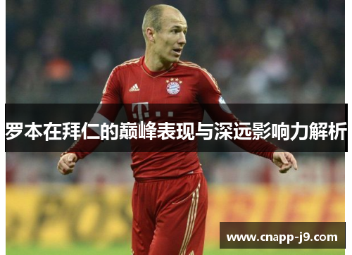 罗本在拜仁的巅峰表现与深远影响力解析 罗本在拜仁的巅峰表现与深远影响力解析