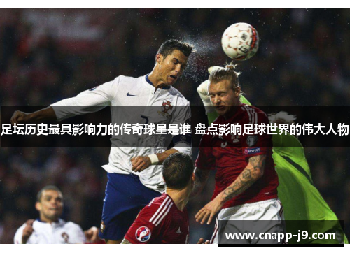 足坛历史最具影响力的传奇球星是谁 盘点影响足球世界的伟大人物 足坛历史最具影响力的传奇球星是谁 盘点影响足球世界的伟大人物