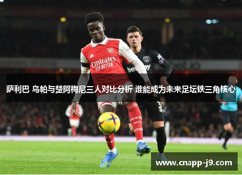 萨利巴 乌帕与楚阿梅尼三人对比分析 谁能成为未来足坛铁三角核心