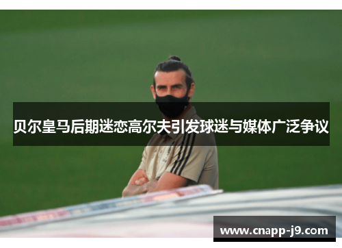 贝尔皇马后期迷恋高尔夫引发球迷与媒体广泛争议
