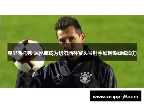 克里斯托弗·恩昆库成为切尔西杯赛头号射手展现锋线统治力